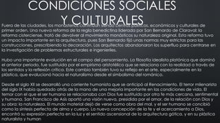 CONDICIONES SOCIALES
Y CULTURALES
Fuera de las ciudades, los monasterios continúan siendo centros políticos, económicos y culturales de
primer orden. Una nueva reforma de la regla benedictina liderada por San Bernardo de Claraval: la
reforma cisterciense, trató de devolver al movimiento monásticos su naturaleza original. Esta reforma tuvo
un impacto importante en la arquitectura, pues San Bernardo fijó unas normas muy estrictas para las
construcciones, prescribiendo la decoración. Los arquitectos abandonaron los superfluo para centrarse en
la investigación de problemas estructurales e ingenieriles.
Hubo una importante evolución en el campo del pensamiento. La filosofía idealista platónica que dominó
el anterior periodo, fue sustituida por el empirismo aristotélico que se relaciona con la realidad a través de
los sentidos y la reflexión crítica. Este cambio también tuvo su reflejo en el arte, especialmente en la
plástica, que evolucionó hacia el naturalismo desde el simbolismo del románico.
Desde el siglo XII se desarrolló una corriente humanista que se anticipó al Renacimiento. El terror milenarista
del siglo IX había quedado atrás de la mano de una mejoría importante en las condiciones de vida. El
temor con el que el ser humano se relacionaba con Dios fue sustituido por otra fe más cercana, sentimental
y humana. San Francisco de Asís aportó una visión nueva, presidida por el amor, de la relación con Dios y
su obra: la naturaleza. El mundo material dejó de verse como obra del mal, y el ser humano se concibió
como la síntesis perfecta de alma y cuerpo. La nueva concepción de la fe y el acercamiento a Dios,
encontró su expresión perfecta en la luz y el sentido ascensional de la arquitectura gótica, y en su plástica
naturalista y human
 