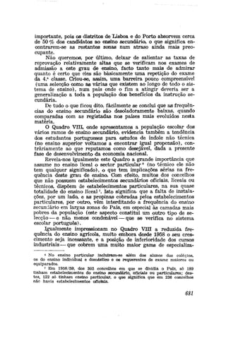 importante, pois os distritos de Lisboa e do Porto absorvem cerca
de 50 % dos candidatos ao ensino secundário, o que significa en-
contrarem-se as restantes zonas num atraso ainda mais preo-
cupante.
Não queremos, por último, deixar de salientar as taxas de
reprovação relativamente altas que se verificam nos exames de
admissão a este grau de ensino, facto tanto mais de admirar
quanto é certo que eles são basicamente uma repetição do exame
da 4.a
classe. Criou-se, assim, uma barreira pouco compreensível
(lima selecção como as várias que existem ao longo de todo o sis-
tema de ensino), num país onde o fim a atingir deveria ser a
generalização a toda a população dos benefícios da instrução se-
cundária.
De tudo o que ficou dito., facilmente se conclui que a® frequên-
cias do ensino secundário são desoladoramente baixas, quando
comparadas com as registadas nos países mais evoluídos nesta
matéria.
O Quadro VIII, onde apresentamos a população escolar dos
vários ramos de ensiiio secundário, evidencia também a tendência
dos estudantes portuguesies para estudos de índole não técnica
(no ensino superior voltamos a encontrar igual propensão), con-
trariamente ao que reputamos como desejável, dada a presente
fase de desenvolvimento da economia nacional.
Revela-nos igualmente este Quadro a grande importância que
assume no ensino liceal o sector particular6
(no técnico ele não
tem qualquer significado), o que tem implicações sérias na fre-
quência deste grau de ensino. Com efeito, muitos dos concelhos
que não possuem estabelecimentos secundários oficiais, liceais ou
técnicos, dispõem de estabelecimentos particulares, na sua quase
totalidade do ensino liceal7
. Isto significa» que a falta de instala-
ções, por um lado, e as propinas cobradas pelos estabelecimentos
particulares, por outro, vêm interditando a frequência do ensino
secundário em largas zonas do País, em especial às camadas mais
pobres da população (este aspecto constitui um outro tipo de se-
lecção— e não menos condenável — que se verifica no sistema
escolar português).
igualmente impressionam no Quadro VIII a reduzida fre-
quência do ensino agrícola, muito embora desde 1958 o seu cres-
cimento seja incessante, e a posição de inferioridade dos cursos
industriais—que cobrem uma muito maior gama. de especializa-
« No ensino particular incluiram-se <aJém dos alunos dos colégios»
os do ensino individual e doméstico e os requerentes de exame maiores ou
equiparados.
7 Em 1958/59, dos 303 concelhos em que se dividia o País, só 189
tinham estabelecimentos do ensino secundário, oficiais ou particulares; des-
tes, 122 só tinham ensino particular, o q,ue significa que em 236 concelhos
não havia estabelecimentos oficiais.
681
 