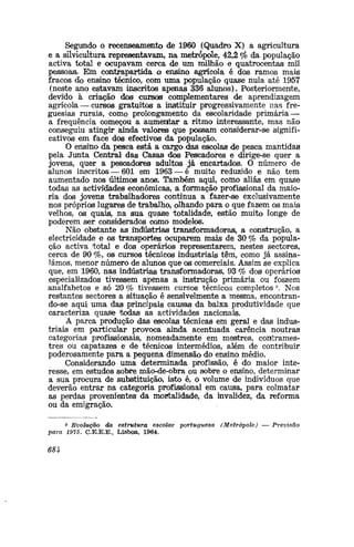 Segundo o recenseamento de 1960 (Quadro X) a agricultura
e a silvicultura representavam, na metrópole, 42,2 °fo da população
activa total e ocupavam cerca de um milhão e quatrocentas mil
pessoa®. Em contrapartida o ensino agrícola é dos ramos mais
fracos do ensino técnico, com uma população quase nula até 1957
(neste ano estavam inscritos apenas 336 alunos). Posteriormente,
devido à criação dos cursos complementares de aprendizagem
agrícola — cursos gratuitos a instituir progressivamente nas fre-
guesias rurais, como prolongamento cia escolaridade primária —
a frequência começou a aumentar a ritmo interessante, mas não
conseguiu atingir ainda valores que possam considerar-se signifi-
cativos em face dos efectivo© da população.
O ensiíio da pesca está a cargo das escolas de pesca mantidas
pela Junta Central das Casas dos Pescadores e dirige-se quer a
jovens, quer a pescadores! adultos já encartados. O número de
alunos inscritos — 601 em 1963 — é muito reduzido e não tem
aumentado nos últimos anos. Também aqui, como aliás em quase
todas as actividades económicas, a formação profissional da maio-
ria dos jovens trabalhadores continua a fazer-se exclusivamente
nos próprios lugares de trabalho, olhando para o que fazem os mais
velhos, os quais, na sua quase totalidade, estão muito longe de
poderem ser considerados cojmo modelos.
Não obstante as itadústria^ transformadoras, a construção, a
electricidade e os transportes ocuparem mais de 30 % da popula-
ção activa 'total e dos operários representarem, nestes sectores,
cerca de 90 %, os cursos técnicos industriais têm, como já assina-
lámos, menor número de alunos que os comerciais. Assim se explica
que, em 1960, nas indústrias transformadoras, 93 % dos operários
especializados tivessem apenas a instrução primária ou fossem
analfabetos e só 20 % tivessem cursos técnicos completos 9
. Nos
restantes sectores a situação é sensivelmente a mesma, encontran-
do-se aqui uma das principais causas da baixa produtividade que
caracteriza quase todas as actividades nacionais.
A parca produção das escolas técnicas em geral e das indus-
triais em particular provoca ainda acentuada carência noutras
categorias profissionais, nomeadamente em mestres, contrames-
tres ou capatazes e de técnicos intermédios, além de contribuir
poderosamente para a pequena dimensão do ensino médio.
Considerando uma determinada profissão, é do maior inte-
resse, em estudos sobre mão-de-obra ou sobre o ensino, determinar
a sua procura de substituição, isto é, o volume de indivíduos que
deverão entrar na categoria profissional em causa, para colmatar
as perdas provenientes da mortalidade, da invalidez, da reforma
ou da emigração.
9 Evolução da estrutura escolar portuguesa (Metrópole) — Previsão
para 1975. C.E.E.E., Lisboa, 1964.
684
 