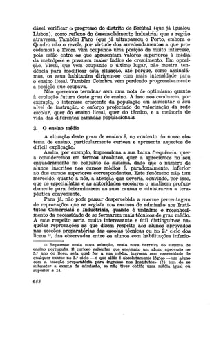 dávd verificar o progresso do distrito de Satúbal (que já igualou
Lisboa), como reflexo do desenvolvimento industrial que a regiáo
atravessa. Também Faro (que já ultrapassou o Porto, embora o
Quadro não o revele, por virtude dos arredondamentos a que pro-
cedemos) e Évora vêm ocupando uma posição de muito interesse,
pois estão entre os que apresentam valores superiores à média
da metrópole e possuem maior índice de crescimento. Em oposi-
ção, Viseu, que vem ocupando o último lugar, não mostra ten-
dência para modificar esta situação, até porque, como assinalá-
mos, os seus habitantes dirigem-se com mais intensidade para
o ensino liceal. Também Coimbra vem perdendo progressivamente
a posição que ocupava.
Não queremos terminar sem uma nota de optimismo quanto
à evolução futura deste grau de ensina A isso nos conduzem, por
exemplo, o interesse crescente da população em aumentar o seu
nível de instrução, o esforço projectado de valorização da rede
escolar, quer do emsfoio liceal, quer do técnico, e a melhoria de
vida das diferentes camadas populacionaia
3. O ensino médio
A situação deste grau de ensino é, no contexto do nosso sis-
tema de ensino, particularmente curiosa e apresenta aspectos de
difícil explicação.
Assim, por exemplo, impressiona a sua baixa frequência, quer
a consideremos em termos absolutos, quer a apreciemos no seu
enquadramento no conjunto do sistema, dado que o número de
alunos inscritos nos cursos médios é, paradoxalmente, inferior
ao do® cursos superiores correspondentes. Este fenómeno não tem
merecido, quanto a nós, a atenção que deveria, convindo, por isso,
que os especialistas e as autoridades escolares o analisem profun-
damente para determinarem as suas causas e ministrarem a tera-
pêutica conveniente.
Para já, não pode passar despercebida a enorme percentagem
de reprovações que se regista nos exames de admissão aos Insti-
tutos Comerciais e Industriais, quando é unânime o reconheci-
mento da necessidade de se formarem mais técnicos de grau médio.
A este respeito seria muito interessante e útil distinguir-se na-
quelas reprovações as que dizem respeito aos alunos aprovados
nas secções preparatórias das escolas técnicas ou no 2.° ciclo dos
liceus12
, das observadas entre os alunos com habilitações inferio-
12 Repare-ise nesta nova selecção, nesta nova barreira do sistema de
ensino português. És curioso salientar que enquanto um aluno aprovado no
5.° ano do liceu, seja qual for a sua média, ingressa sem necessidade de
qualquer exame no 3.° ciclo — o que aliás é absolutamente lógico — um aluno
com a «secção preparatória para ingresso nos Institutos» (!) tem de se
submeter a exame de admissão, se não tiver obtido uma média igual ou
superior a 14.
688
 
