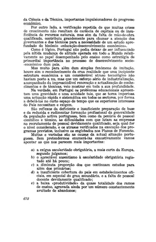 da Ciência e da Técnica, importantes impulsionadores do progresso
económico.
Por outro lado, a verificação repetida de que muitas crises
de crescimento não resultam de carência de capitais ou de insu-
ficiência de recursos naturais, mas sim da falta de mão-de-obra
qualificada, contribuiu grandemente para chamar a atenção dos
governantes e dos técnicos para a necessidade de um estudo apro-
fundado do binómio «educação-desenvolvimento económico».
Como é lógico, Portugal não podia deixar de ser influenciado
pela nítida mudança de atitude operada em todo o Mundo relati-
vamente ao papel desempenhado pelo ensino como estratégia de
primordial importância no processo de desenvolvimento socio-
-económico dum país.
Mas muito para além dum simples fenómeno de imitação,
houve sim o reconhecimento da crua realidade que uma incipiente
estrutura económica e um considerável atraso tecnológico não
haviam posto a nu, mas que um esforço sério de industrialização,
acompanhado da imprescindível renovação e actualização de conhe-
cimentos e de técnicas, veio mostrar em toda a sua profundidade.
Na verdade, em Portugal os problemas educacionais apresen-
tam uma gravidade e uma acuidade tais, que se torna imperiosa
uma actuação rápida e sistemática em todos os sectores, por forma
a debelá-los no curto espaço de tempo que os superiores interesses
do País necessitam e exigem.
São reflexos da deficiente e insuficiente preparação de base
e da reduzida e rudimentar formação profissional da generalidade
da população activa portuguesa, bem como da penúria de pessoal
científico e técnico, as dificuldades com que lutam as empresas
no recrutamento de pessoal devidamente qualificado, seja qual for
o nível considerado, e os atrasos verificados na execução dos pro-
gramas previstos, inclusive os englobados nos Planos de Fomento.
Muitas e variadas são as causas da actual situação portu-
guesa. Sem pretendermos enumerá-las exaustivamente vamos
apontar as que nos parecem mais importantes:
a) a exígua escolaridade obrigatória, a mais curta da Europa,
segundo julgamos;
&) o apreciável ausentismo à escolaridade obrigatória regis-
tado a,té há pouco;
c) a diminuta proporção dos que continuam estudos para
além dos primários;
d) a insuficiente cobertura do país em estabelecimentos ofi-
ciais, em especial do grau secundário, e a falta de pessoal
docente devidamente qualificado;
e) a baixa «produtividade» da quase totalidade dos ramos
de ensino, agravada ainda por um auúmero constantemente
avultado de abandonos;
672
 