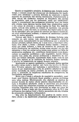Quanto ao magistério primário, já dissemos que, durante muito
tempo, o número anual dos alunos por ele diplomados foi insufi-
ciente para satisfazer a procura derivada do constante e rápido
aumento da população das escolas elementares. Posteriormente a
1958, deu-se um acréscimo razoável na frequência das escolas
do magistério, quer por ter melhorado, ainda que insuficiente-
mente, a remuneração dos professores primários, quer por terem
sido criadas mais algumas escolas deste tipo, alargando-se assim
o seu campo de atracção a outras regiões do País. Em 1962/63,
porém, note-se uma quebra no número de inscrições (em grande
parte devido, e uma vez mais, ao aumento das reprovações no exa-
me de admissão) pelo que parece de concluir que deverá manter-se,
em nível relativamente modesto, o número de candidatos a profes-
sores do ensino primário.
Deve-se este facto à coexistência de diversos factores cuja
remoção ou, pelo menos, cuja atenuação é necessário efectuar
quanto antes, nomeadamente se nos lembrarmos que a população
escolar primária sofrerá dentro de 4 anos nova e importante dila-
tação. Com efeito, a baixa — diWamos mesmo injusta — remune-
ração que ainda auferem, a falta de incentivo na promoção da
escala hierárquica, as condições, muitas vezes penosas, em que são
obrigados a viver em certos meios rurais mais pobres por falta de
alojamentos condignos, etc, contribuem decisivamente para desen-
corajar os possíveis candidatos a este magistério. Aquele último
aspecto leva ainda não poucas professoras a desistirem da car-
reira que tinham abraçado, aumentando deste modo, mais do que
seria para esperar se as condições de 'trabalho fossem normais,
a procura de substituição do pessoal docente primário,
Igualmente no aspecto qualitativo, a formação destes agentes
de ensino deixa muito a desejar, pelo facto das escolas do Magis-
tério Primário estarem mal instaladas e apetrechadas e necessi-
tarem de ser reestruturadas a fim de poderem adaptar-se às pre-
sentes realidades do ensino primário, às novas técnicas pedagó-
gicas, e, sobretudo, às exigências resultantes do alargamento da
escolaridade obrigatória.
Muito pior é aittiida a situação do magistério secundário, quer
liceal, quer técnico, derivando daqui grandes e graves problemas
para estes ensinos. Efectivamente, não obstante os quadros do
pessoal docente do ensino oficial estarem desactualizados em re-
lação à frequência estudantil, ainda se encontram por preencher
muitas vagas nas categorias ocupadas por pessoal vitalício, isto é,
naquelas categorias para cujo provimento se exige um curso do
magistério. É esta a razão por que actualmente cerca de 70 % dos
professores dos ensinos liceal e técnico secundário não são dotados
da preparação pedagógica indispensável.
Mas além da desactualização dos quadros do ensino secun-
dário oficial e da insuficiente preparação pedagógica da maioria
692
 