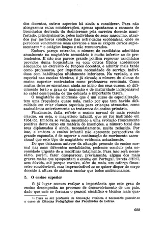 dos docentes, outros aspectos há ainda a considerar. Para não
alongarmos estas considerações, apenas apontamos a escassez de
licenciados derivada do desinteresse pela carreira docente mani-
festado, principalmente, pelos indivíduos do sexo masculino, atraí-
dos por melhores condições nas actividades económicas, onde se
perceoem vencimentos mais elevados e náo se exigem cursos suple-
mentares u
e estágios longos e não remunerados.
Embora pareça estranho, o número de candidaltos admitidos
anualmente no magistério secundário é muito inferior ao de pre-
tendentes. E não nos parece grande política reprovar candidato®
providos duma licenciatura ou com outros títulos académicos
adequados ao exercício de funções docentes, e admitir mais tarde
como professores, por imperiosa necessidade de serviço, indiví-
duos com habilitações nitidamente inferiores. Na verdade, e em
especial nas escolas técnicas, é já elevado o número de alunos do
ensino superior contratados como professores eventuais. Como
muitos deles se encontram ainda no início dos seus cursos, só difi-
cilmente terão o grau de instrução e de maturidade indispensável
ao cabal desempenho de tão delicada e importante tarefa.
O magistério de anormais» que é um curso de especialização,
tem uma frequência quase nula, razão por que tem havido difi-
culdade em criar classes especiais para crianças atrasadas, como
assinalámos anteriormente ao tratarmos do ensino primário.
Finalmente, falita referir o ensino normal de mais recente
criação, ou seja, o magistério infantil, que só foi instituído em
1954/55. Embora se venha assistindo a uma evolução francamente
positiva deste curso em matéria de inscrições, o número túlsl dos
seus diplomados é ainda, necessariamente, muito reduzido. Por
isso, e embora o ensino infantil não apresente perspectivas de
grande expansão, é de esperar a continuação do movimento aseen-
cional que este tipo de magistério evidencia actualmente.
Do que deixamos antever da situação presente do ensino nor-
mal nas suas diferentes modalidades, podemos concluir pela ne-
cessidade urgente de a modificar totalmente. Para isso> será neces-
sário, porém, fazer desaparecer, previamente, alguns dos maisi
graves males que apoquentam o ensino em Portugal. Tarefa difícil,
sem dúvida, até porque envolve, além do mais, um esforço finan-
ceiro considerável, mas imprescindível se se quiser dispor do corpo
docente à altura do sistema escolar que todos ambicionamos.
5. O ensino superior
É já lugar comum realçar a importância que este grau de
ensino desempenha no processo de desenvolvimento de um país,
dado que nele se formam o pessoal científico e técnico mais qua-
i4 Para se ser professor de nomeação vitalícia é necessário possuir-se
o curso de Ciências Pedagógicas das Faculdades de Letras.
693
 