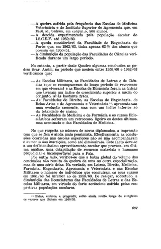 — A quebra sofrida pela frequência das Escolas de Medicina
Veterinária e do Instituto Superior de Agronomia que, em
19oO/ol, tinham, ern conjunto, 806 alunos.
— A descida experimentada pela população escolar do
I.S.C.E.F. até 1959/60.
— A queda considerável da Faculdade de Engenharia do
Porto» que, em 1962/63, tinha apenas 63 % dos aluno© que
possuía em 1950/51.
— A diminuição da população das Faculdades de Ciências veri-
ficada durante um largo período.
No entanto, a partir deste Quadro algumas conclusões se po-
dem tirar. Assim, no período que medeia entre 1959/60 e 1962/63
verificámos que:
— As Escolas Militaresí, as Faculdades de Letras e de Ciên-
cias (que se recompuseram do longo período de retrocesso
em que viveram) e as Escolas de Economia foram as únicas
que tiveram um índice de crescijnento superior à média do
conjunto, aliás bastante fraca.
— As Faculdades de Direito, as Escolas de Engenharia, de
Belas-Artes e de Agronomia e Veterinária15
, apresentaram
uma evolução crescente, mas com um índice inferior ao
da totalidade do ensino.
— As Faculdades de Medicina e de Farmácia e os cursos Ecle-
siásticos sofreram um retrocesso, ligeiro os destes últimos,
mas acentuado o das Faculdades de Medicina.
No que respeita ao número de novos diplomados, a impressão
com que se fica é ainda mais pessimista. Efectivamente, as conclu-
sões ocorridas nas escolas superiores não só não acompanharam
o aumento das inscrições, como até diminuíram. Este facto deve-se
a uin deficientíssimo aproveitamento escolar que provoca, em últi-
ma análise, uma delapidação de recursos materiais e humanos
prejudicial e incomportável para o País.
Por outro lado, verifica-se que a baixa global do volume das
conclusões não resulta da quebra de uma ou outra especialização,
mas de uma série delas. Na verdade, em Leítras, Direito, Medicina,
Farmácia, Engenharia, Agronomia e Veterinária e nas Escolas
Militares o número de indivíduos que concluíram os seus cursos
em 1981/63 foi inferior ao de 1959/60. De realçar, sobretudo, a
diminuição das licenciaturas das Faculdades de Letras e das Es-
colas Militares, em virtude do forte acréscimo sofrido pelas res-
pectivas populações escolares.
is Estas, embora a progredir, estão ainda muito longe de atingirem
os valores que tinham em 1950/51.
697
 