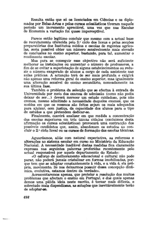 Resulta então que só os licenciados em Ciências e os diplo-
mados por Belsus-Artes e pelos cursos eclesiásticos tiveram naquele
período um incremento apreciável, uma vez que nas Escolas
de Economia a variação foi quase imperceptível.
Parece então legítimo concluir que mesmo com a actual base
de recrutamento oferecida pelo 3.° ciclo dos liceus e pelas secções
preparatórias dos Institutos médios e escolas de regentes agríco-
las, seria possível obter um número sensivelmente mais elevado
de conclusões no ensino superior, bastando, para tal, aumentar o
rendimento escolar.
Mas para se conseguir esse objectivo não será suficiente
melhorar as instalações ou aumentar o número de professores, a
fim de se evitar a superlotação de alguns estabelecimentos ou redu-
zir o número exagerado de alunos a cargo de cada assistente nas
aulas práticas. A actuação terá de ser mais profunda e exigirá
não apenas uma reforma geral do ensino superior, mas igualmente
uma alteração sensível do ensino secundário, nomeadamente na
sua última fase.
Também o problema da selecção que se efectua à entrada da
Universidade por meio dos exames de admissão (como não podia
deixar de ser...) deverá merecer um estudo cuidadoso, poisi não
cremos, mesmo admitindo a necessidade daqueles exames, que os
moldes em que os mesmos são feitos sejam os mais adequados
para ajuizar, com justiça, da capacidade dos alunos para o tipo
de estudos a que pretendem dedicar-se.
Finalmente, convirá analisar em que medida a concentração
das escolas superiores em três únicas cidades (excluímos desta
afirmação os cursos eclesiásticos) provocará uma contracção dos
possíveis candidatos que, assim, abandonam os estudos ao con-
cluir o 2.° ciclo liceal ou os CUÍRSOS die formação das escolas técnicas.
Aguardamos, aliás com natural expectativa, as reformas e
aliterações ao sistema escolar em curso no Ministério da Educação
Nacional. A necessidade inadiável destas medidas fica claramente
expressa nas seguintes palavras proferidas recentemente pelo
actual responsável por aquele departamento do Estado:
«O esforço de melhoramento ediucacional e cultural não pode
parar, não poderá jamais cristalizar em fonnas imobilizadas, por-
que tem que se adaptar constantemente à vida, e a vida é, ela pró-
pria, movimento. Se nos deixarmos possuir dessa concepção dinâ-
mica, evolutiva, estamos dentro da verdade».
Acrescentaremos apenasi, que protelar a resolução dos muitos
problemas que afectam o ensino em Portugal1
, e dos quais apenas
demos uma pálida ideia neste escrito, é tornar mais difíceis, e
sobretudo mais dispendiosas» as soluções que inevitavelmente terão
de adopitar-se.
698
 