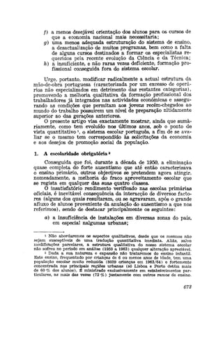 /) a menos desejável orientação dos alunos para os cursos de
que a economia nacional mais necessitaria;
g) uma menos -adequada estruturação do sistema de ensino,
a desactualização de muitos programas, bem como a falta
de alguns cursos destinados a formar os especialistas re-
queridos pela recente evolução da Ciência e da Técnica;
h) a insuficiente, e não raras vezes deficiente, formação pro-
fissional cooiseguida fora do sistema escolar.
Urge, portanto, modificar radicalmente a actual estrutura da
mão-de-obra portuguesa (caracterizada por um excesso de operá-
rios não especializados em detrimento das1
restantes categorias),
promovendo a melhoria qualitativa da formação profissional dos
trabalhadores já integrados nas actividades económicas e assegu-
rando as condições que permitam aos jovens recém-chegados ao
mundo do trabalho possuirem um nível de preparação nitidamente
superior ao das gerações anteriores.
O presente artigo visa exactamente mostrar, aifcida que suma-
riamente, como tem evoluído nos últimos anos, sob o ponto de
vista quantitativo1
, o sistema escolar português, a fim de se ava-
liar se o mesmo tem correspondido às solicitações da economia
e aos desejos de promoção social da população.
1. A escolaridade obrigatória*
Conseguida que foi, durante a década de 1950, a eliminação
quase completa do forte ausentismo que até então caracterizava
o ensino primário, olutros objectivos se pretendem agora atingir,
nomeadamente, a melhoria cio fraco aproveitamento escolar que
se regista em qualquer das suas quatro classes.
O insatisfatório rendimento verificado nas escolas primárias
oficiais, é inevitável consequência da interacção de diversosi facto-
res (alguns dos quais resultaram, ou se agravaram, após o grande
afluxo de alunos proveniente da anulação do ausentismo a que nos
referimos), sendo de destacar principalmente os seguintes:
a) a insuficiência de instalações em diversas zonas do país,
em especial nalgumas urbanas;
1 Não abordaremos os aspectos qualitativos, desde que os mesmos não
sejam susceptíveis de uma tradução quantitativa imediata. Aliás, salvo
rnodifidações parcelares, a estrutura qualitativa do nosso sistema escolar
não sofreu no período em análisie (1959 a 1963) qualquer alteração apreciável.
2 Dada a sua natureza e expansão não trataremos do ensino infantil.
Este ensino, frequentado por crianças de 6 ou menos anos de idade, tem uma
população escolar muito reduzida (8039 crianças em 1963/64) e fortemente
concentrada nas principais regiões urbanas (só Lisboa e Porto detêm mais
de 60 % dos alunos). É ministrado exclusivamente em estíabelecimentos par-
ticulares, as mais das vezes (72 %) juntamente com outros ramog de ensino.
678
 