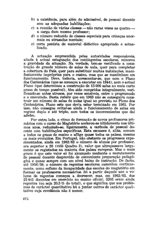 6) a existência, para além do admissível, de pessoal docente
sem as adequadas habilitações;
c) a reunião de várias classes — não raras vezes as quatro —
a cargo dum mesmo professor;
d) o número reduzido de classes especiais para crianças anor-
mais ou atrasadas mentais;
e) certa penúria de material didáctico apropriado e actua-
lizado.
A actuação empreendida pelas autoridades responsáveis,
aliada à actuai estagnação dos contingentes escolares, minorou
a gravidade da situação. Na verdade, tem-se verificado a cons-
trução de grande número de saXas de aula, quer para completar
a cobertura do Palís, quer para substituir muitas instalações, mani-
festamente impróprias para o ensino, mas que se mantinham em
funcionamento. Deve, todavia, acrescentar-se, que nem o Plano
dos Centenários (que se começou a executar em 1944), nem o actual
PJano (que determinou a construção de 15 000 salas no mais curto
prazo de tempo possível), têm sido cumpridos integralmente, veri-
ficando-se antes atrasos, por vezes sensíveis, entre o programado
e o executado. Basta referir que em 1963 não se conseguira cons-
truir um número de salas de aulas igual ao previsto no Plano dos
Centenários, Plano este que devia estar terminado em 1961. Por
isso, não consegue evitar-se ainda o funcionamento de saias em
regime duplo e até triplo, com todos os inconvenientes que diaí
advêm.
Por outro lado, o ritmo de formação de novos professores pri-
mários com o curso do Magistério acelerou-se nitidamente nos últi-
mos anos, reduzindo-se, ligeiramente, a carência de pessoal do-
cente com habilitações específicas. Esta escassez é, aliás, comum
a todos o® graus de ensino e aflige quase todos os países, mesmo
os mais evoluído®. Em Portugal, não obstante os progressos expe-
rimentados, ainda em 1962/63 o número de aluno® por professor,
era superior a 30 (vide Quadro I), valor que ultrapassava larga-
mente os registados na maioria dos países europeus. Mas1
o mais
grave é que este valor só foi alcançado mediante o recrutamento
de pessoal docente desprovido de conveniente preparação pedagó-
gica e quase sempre com um nível baixo de instrução. De facto,
até 1958/59, o número de regentes escolares aumentou continua-
mente, como reflexo da incapacidade das escolas do magistério em
formar os professores necessário®. Só a partir daquele ano o vo-
lume de regentes começou a decrescer, mas», em 1962/63, dos
25 441 docente® em exercício no ensino oficial, 5203 eram ainda
regentes (ou seja 20,5 % do total), o que significa que aos proble-
mas de carácter quantitativo há a juntar outros de carácter quali-
tativo cuja revelância não é menor.
67U
 