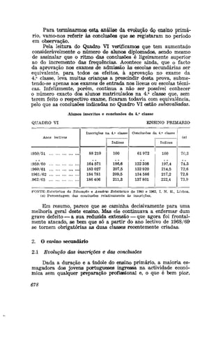 Para terminarmos esta análise da evolução do ensino primá-
rio, vamo-nos referir às conclusões que se registaram no período
em observação.
Pela leitura do Quadro VI verificamos que tejn aumentado
consideravelmente o número de alunos diplomados, sendo mesmo
de assinalar que o ritmo das conclusões é ligeiramente superior
ao do incremento das frequências. Acontece ainda, que o facto
da aprovação nos exames de admissão às escolas secundárias ser
equivalente, para todos os efeitos, à aprovação no exame da
4.a
classe, leva muitas crianças a prescindir desta prova, subme-
tendo-se apenas aos exames de entrada nos liceus ou escolas técni-
cas. Infelizmente, porém, continua a não ser possível conhecer
o número exacto dos alunos matriculados na 4.a
classe que, sem
terem feito o respectivo exame, ficaram todavia com equivalência,
pelo que as conclusões indicadas no Quadro VI estão subavaliadas.
Alunos inscritos e conclusões da 4.a
classe
QUADRO VI ENSINO PRIMÁRIO
Anos lectivos
Inscrições na 4.a
classe
índices
Conclusões da 4.a
classe
índices
(a)
L950/51
L959/60
L960/61
1961/62
.962/63
88 210
164 571
183 027
184 781
186 406
100
186,6
207,5
209,5
211,3
61972
122 308
132 920
134 586
137 801
100
197,4
214,5
217,2
222,4
70,3
74,3
72,6
72,8
73,9
FONTE-.Estatística da Educação e Anuário Estatístico de 1960 e 1962, I. N. E., Lisboa,
(a) Percentagem das conclusões relativamente às insarições.
E;m resumo, parece que se caminha decisivamente para uma
melhoria geral deste ensino. Mas ele continuava a enfermar dum
grave defeito — a sua reduzida extensão — que agora foi frontal-
mente atacado, se bem que só a partir do ano lectivo de 1968/69
se tornem obrigatórias as duas classes recentemente criadas.
2. O ensino secundário
2.1 Evolução das inscrições e das conclusões
Dada a duração e a índole do ensino primário, a maioria es-
magadora dos jovens portugueses ingressa na actividade econó-
mica sem qualquer preparação profissional e, o que é bem pior,
678
 