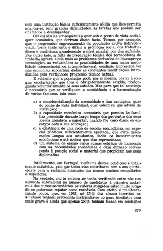 sem uma instrução básica suficientemente sólida que lhes permita
adaptar-se, sem grandes dificuldades, às tarefas que possam ser
chamados a desempenhar.
Graves são as consequências quer sob o ponto de vista social,
quer económico, que derivam deste facto. Temo®, poir exemplo,
que o progressivo engrossamento da população 'activa indiferen-
ciada, torna mais lenta e difícil a promoção social dos trabalha-
dores e condiciona grandemente o nível salarial por eles auferido.
Por outro lado, -a falta de preparação técnica dos fornecedores de
trabalho agrava ainda mais os problemas derivados do desemprego
tecnológico, ao reduzir-lhes a® possibilidade® de uma maior mobi-
lidade intersectorial ou interprofissional, condição imprescindível
nas economias modernas, dadas as constantes modificações intro-
duzidas pelo vertiginoso progresso técnico actual.
É evidente que a população pode, por si mesma, obviar à exí-
gua escolarização que lhes é obrigatoriamente exigida, prolon-
gando voluntariamente os seus estudos. Mas para que tal aconteça
é necessário que se verifiquem a coexistência e a harmonização
de vários factores, tais como:
a) a consciencialização da necessidade e das vantagens, quer
do ponto de vista individual, quer colectivo, que advêm da
instrução;
&) a capacidade económica necessária que permita às famí-
lias prescindir durante largo tempo do® provento® do® seus
jovens membro® e suportar, quando for caso disso, os en-
cargos com a sua educação;
c) a existência de uma rede de escolas secundárias, em espe-
cial públicas, suficientemente apertada,, que evite deslo-
cações longas aos estudantes», dados os inconvenientes
económico® e até sociais que elas representam;
d) um sistema de ensino cujos curso® estejam de harmonia
com as necessidades económicas e cuja duração corres-
ponda à posição social e material que propfciam aos seus
diplomados.
Infelizmente, em Portugal, nenhuma destas condições é total-
mente satisfeita, pelo que toda® elas contribuem com a sua quota-
-parte para a reduzida dimensão do® nossos ensinos secundários
e superiores.
Na verdade, muito embora se tenha verificado entre nó® um
aumento substancial no número de candidatos à primeira matrí-
cula dos cursos secundário®, os valores atingidos estão muito longe
de os podermos reputar como razoáveis. Com efeito, é manifesta-
mente pouco, que, em 1963, ®ó 35% dos alunos inscritos na
4.a
classe tenham pretendido matricular-se no grau imediato; mas
mais grave é ainda que apenas 28% tenham ficado em condições
679
 
