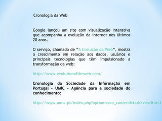 Google lançou um site com visualização interativa
que acompanha a evolução da internet nos últimos
20 anos.
O serviço, chamado de “A Evolução da Web“, mostra
o crescimento em relação aos dados, usuários e
principais tecnologias que têm impulsionado a
transformação da web:
http://www.evolutionoftheweb.com/
Cronologia da Sociedade da Informação em
Portugal – UMIC – Agência para a sociedade do
conhecimento:
http://www.umic.pt/index.php?option=com_content&task=view&id=31
Cronologia da Web
 