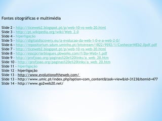 Fontes sitográficas e multimédia
Slide 2 – http://ticeweb2.blogspot.pt/p/web-10-vs-web-20.html
Slide 3 – http://pt.wikipedia.org/wiki/Web_2.0
Slide 4 – hiperligação
Slide 5 – http://digitaldiscovery.eu/a-evolucao-da-web-1-0-e-a-web-2-0/
Slide 6 - http://repositorium.sdum.uminho.pt/bitstream/1822/9592/1/ConhecerWEb2.0pdf.pdf
Slide 7 – http://ticeweb2.blogspot.pt/p/web-10-vs-web-20.html
Slide 8 – http://esscpcriarblogues.pbworks.com/f/Da+Web+1.pdf
Slide 9 – http://profjoao.org/paginas%20e%20links/a_web_20.htm
Slide 10 – http://profjoao.org/paginas%20e%20links/a_web_20.htm
Slide 11 – hiperligação
Slide 12 – hiperligação
Slide 13 – http://www.evolutionoftheweb.com/
Slide 13 - http://www.umic.pt/index.php?option=com_content&task=view&id=3123&Itemid=477
Slide 14 - http://www.go2web20.net/
 