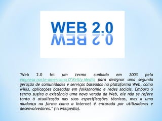 "Web 2.0 foi um termo cunhado em 2003 pela
empresa norte‐americana O’Reilly Media para designar uma segunda
geração de comunidades e serviços baseados na plataforma Web, como
wikis, aplicações baseadas em folksonomia e redes sociais. Embora o
termo sugira a existência uma nova versão da Web, ele não se refere
tanto à atualização nas suas especificações técnicas, mas a uma
mudança na forma como a Internet é encarada por utilizadores e
desenvolvedores." (in wikipedia).
 