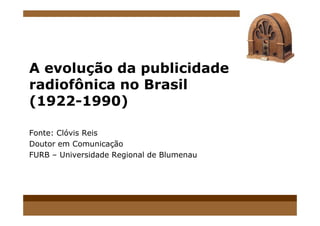 A evolução da publicidade
radiofônica no Brasil
(1922-1990)
Fonte: Clóvis Reis
Doutor em Comunicação
FURB – Universidade Regional de Blumenau
 