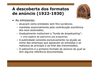 A descoberta dos formatos
de anúncio (1922-1930)
• As emissoras:
– atuavam como entidades sem fins lucrativos;
– mantidas essencialmente pela contribuição econômica
dos seus associados;
– Gradualmente instituíram o “fundo de broadcasting”;
• uma espécie de patrocínio aos programas.
– A publicidade consistia exclusivamente na alusão ao
nome das empresas que apoiavam as emissões e se
realizava ao princípio e ao final das transmissões;
– O patrocínio é o primeiro formato de anúncio do qual se
tem alguma referência documentada.
 