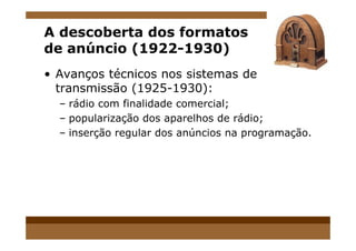 A descoberta dos formatos
de anúncio (1922-1930)
• Avanços técnicos nos sistemas de
transmissão (1925-1930):
– rádio com finalidade comercial;
– popularização dos aparelhos de rádio;
– inserção regular dos anúncios na programação.
 