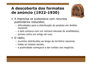 A descoberta dos formatos
de anúncio (1922-1930)
• A imprensa se sustentava com recursos
publicitários reduzidos;
– dificuldades para a distribuição do produto em âmbito
nacional;
– o país contava com um número elevado de analfabetos;
– jornais como um artigo de luxo.
• O rádio;
– ouvintes distribuídos ao longo do território nacional;
– todas as classes sociais;
– a publicidade começava a dar solidez aos negócios.
 