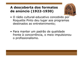 A descoberta dos formatos
de anúncio (1922-1930)
• O rádio cultural-educativo concebido por
Roquette Pinto deu lugar aos programas
destinados ao entretenimento;
• Para manter um padrão de qualidade
frente à concorrência, o meio impulsionou
o profissionalismo.
 