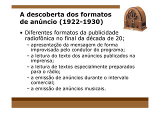A descoberta dos formatos
de anúncio (1922-1930)
• Diferentes formatos da publicidade
radiofônica no final da década de 20;
– apresentação da mensagem de forma
improvisada pelo condutor do programa;
– a leitura do texto dos anúncios publicados na– a leitura do texto dos anúncios publicados na
imprensa;
– a leitura de textos especialmente preparados
para o rádio;
– a emissão de anúncios durante o intervalo
comercial;
– a emissão de anúncios musicais.
 