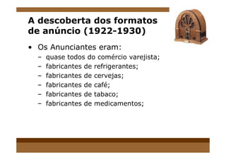 A descoberta dos formatos
de anúncio (1922-1930)
• Os Anunciantes eram:
– quase todos do comércio varejista;
– fabricantes de refrigerantes;
– fabricantes de cervejas;
– fabricantes de café;
– fabricantes de tabaco;
– fabricantes de medicamentos;
 