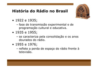 História do Rádio no Brasil
• 1922 e 1935;
– fase de transmissão experimental e de
programação cultural e educativa.
• 1935 e 1955;
– se caracteriza pela consolidação e os anos
dourados do rádio.
• 1955 e 1976;
– reflete a perda de espaço do rádio frente à
televisão.
 