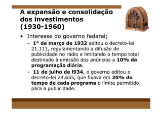 A expansão e consolidação
dos investimentos
(1930-1960)
• Interesse do governo federal;
– 1° de março de 1932 editou o decreto-lei
21.111, regulamentando a difusão de
publicidade no rádio e limitando o tempo total
destinado à emissão dos anúncios a 10% dadestinado à emissão dos anúncios a 10% da
programação diária.
– 11 de julho de l934, o governo editou o
decreto-lei 24.655, que fixava em 20% do
tempo de cada programa o limite permitido
para a publicidade.
 