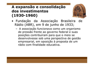 A expansão e consolidação
dos investimentos
(1930-1960)
• Fundação da Associação Brasileira de
Rádio (ABR), em 9 de junho de 1933;
– A associação funcionava como um organismo
de pressão frente ao governo federal e suasde pressão frente ao governo federal e suas
posições contribuíram para que o meio se
desenvolvesse sob uma perspectiva de gestão
empresarial, em oposição à proposta de um
rádio com finalidade educativa.
 
