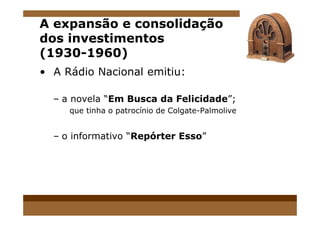 A expansão e consolidação
dos investimentos
(1930-1960)
• A Rádio Nacional emitiu:
– a novela “Em Busca da Felicidade”;
que tinha o patrocínio de Colgate-Palmoliveque tinha o patrocínio de Colgate-Palmolive
– o informativo “Repórter Esso”
 
