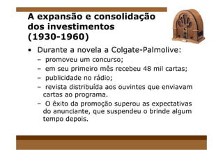 A expansão e consolidação
dos investimentos
(1930-1960)
• Durante a novela a Colgate-Palmolive:
– promoveu um concurso;
– em seu primeiro mês recebeu 48 mil cartas;
– publicidade no rádio;– publicidade no rádio;
– revista distribuída aos ouvintes que enviavam
cartas ao programa.
– O êxito da promoção superou as expectativas
do anunciante, que suspendeu o brinde algum
tempo depois.
 