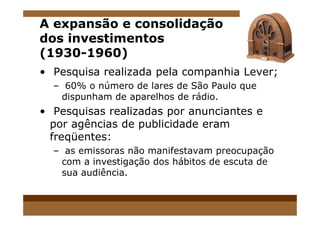 A expansão e consolidação
dos investimentos
(1930-1960)
• Pesquisa realizada pela companhia Lever;
– 60% o número de lares de São Paulo que
dispunham de aparelhos de rádio.
• Pesquisas realizadas por anunciantes e• Pesquisas realizadas por anunciantes e
por agências de publicidade eram
freqüentes:
– as emissoras não manifestavam preocupação
com a investigação dos hábitos de escuta de
sua audiência.
 