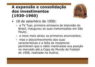 A expansão e consolidação
dos investimentos
(1930-1960)
• 18 de setembro de 1950:
– a TV Tupi, primeira emissora de televisão do
Brasil, inaugurou as suas transmissões em São
Paulo;
– o novo meio atraiu os primeiros anunciantes;
– mas o desconhecimento das suas
características e a falta de receptores
permitiram que o rádio mantivesse sua posição
no mercado até a Copa do Mundo de Futebol
de 1958, realizada na Suécia.
 