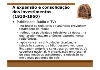 A expansão e consolidação
dos investimentos
(1930-1960)
• Publicidade Rádio e TV:
– no Brasil os redatores de anúncios provinham
totalmente do rádio;
– refletiu na publicidade televisiva da época, na
qual predominavam anúncios extremamentequal predominavam anúncios extremamente
radiofônicos.
– após vencer as dificuldades técnicas, a
televisão superou o rádio, desenvolveu uma
linguagem própria e se estruturou em redes de
cobertura nacional. A organização empresarial
de seus negócios transformou a televisão no
meio mais poderoso do país.
 