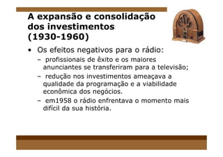 A expansão e consolidação
dos investimentos
(1930-1960)
• Os efeitos negativos para o rádio:
– profissionais de êxito e os maiores
anunciantes se transferiram para a televisão;
– redução nos investimentos ameaçava a– redução nos investimentos ameaçava a
qualidade da programação e a viabilidade
econômica dos negócios.
– em1958 o rádio enfrentava o momento mais
difícil da sua história.
 