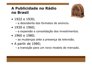 A Publicidade no Rádio
no Brasil
• 1922 e 1930;
– a descoberta dos formatos de anúncio.
• 1930 e 1960;
– a expansão e consolidação dos investimentos.– a expansão e consolidação dos investimentos.
• 1960 e 1980;
– as mudanças ante a presença da televisão.
• A partir de 1980;
– a transição para um novo modelo de mercado.
 