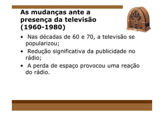 As mudanças ante a
presença da televisão
(1960-1980)
• Nas décadas de 60 e 70, a televisão se
popularizou;
• Redução significativa da publicidade no
rádio;rádio;
• A perda de espaço provocou uma reação
do rádio.
 
