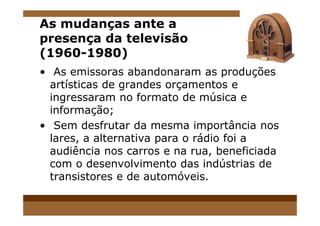 As mudanças ante a
presença da televisão
(1960-1980)
• As emissoras abandonaram as produções
artísticas de grandes orçamentos e
ingressaram no formato de música e
informação;informação;
• Sem desfrutar da mesma importância nos
lares, a alternativa para o rádio foi a
audiência nos carros e na rua, beneficiada
com o desenvolvimento das indústrias de
transistores e de automóveis.
 