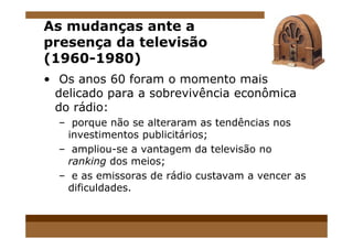 As mudanças ante a
presença da televisão
(1960-1980)
• Os anos 60 foram o momento mais
delicado para a sobrevivência econômica
do rádio:
– porque não se alteraram as tendências nos– porque não se alteraram as tendências nos
investimentos publicitários;
– ampliou-se a vantagem da televisão no
ranking dos meios;
– e as emissoras de rádio custavam a vencer as
dificuldades.
 