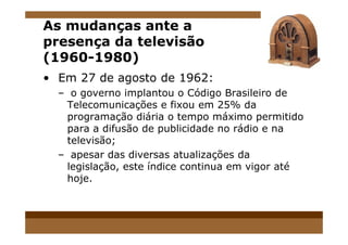 As mudanças ante a
presença da televisão
(1960-1980)
• Em 27 de agosto de 1962:
– o governo implantou o Código Brasileiro de
Telecomunicações e fixou em 25% da
programação diária o tempo máximo permitido
para a difusão de publicidade no rádio e napara a difusão de publicidade no rádio e na
televisão;
– apesar das diversas atualizações da
legislação, este índice continua em vigor até
hoje.
 