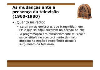 As mudanças ante a
presença da televisão
(1960-1980)
• Quanto ao rádio:
– surgiram as emissoras que transmitiam em
FM e que se popularizaram na década de 70;
– a programação era exclusivamente musical e– a programação era exclusivamente musical e
se constituía no acontecimento de maior
impacto no negócio radiofônico desde o
surgimento da televisão.
 