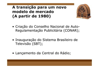 A transição para um novo
modelo de mercado
(A partir de 1980)
• Criação do Conselho Nacional de Auto-
Regulamentação Publicitária (CONAR);
• Inauguração do Sistema Brasileiro de
Televisão (SBT);
• Lançamento da Central do Rádio;
 