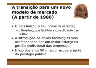 A transição para um novo
modelo de mercado
(A partir de 1980)
• O país lançou o seu primeiro satélite;
– o Brasilsat, que facilitou a consolidação das
redes.redes.
• A introdução de novas tecnologias veio
acompanhada por um maior esforço na
gestão profissional das empresas;
• Início dos anos 90 o rádio recupera parte
do prestígio público.
 