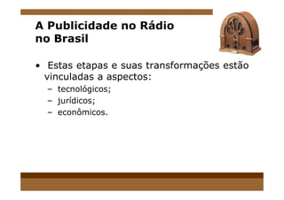 A Publicidade no Rádio
no Brasil
• Estas etapas e suas transformações estão
vinculadas a aspectos:
– tecnológicos;
– jurídicos;– jurídicos;
– econômicos.
 