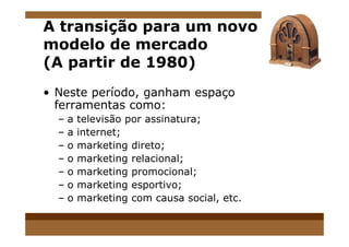 A transição para um novo
modelo de mercado
(A partir de 1980)
• Neste período, ganham espaço
ferramentas como:
– a televisão por assinatura;– a televisão por assinatura;
– a internet;
– o marketing direto;
– o marketing relacional;
– o marketing promocional;
– o marketing esportivo;
– o marketing com causa social, etc.
 