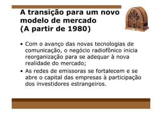 A transição para um novo
modelo de mercado
(A partir de 1980)
• Com o avanço das novas tecnologias de
comunicação, o negócio radiofônico inicia
reorganização para se adequar à novareorganização para se adequar à nova
realidade do mercado;
• As redes de emissoras se fortalecem e se
abre o capital das empresas à participação
dos investidores estrangeiros.
 