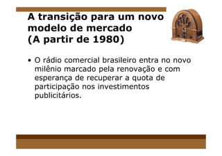 A transição para um novo
modelo de mercado
(A partir de 1980)
• O rádio comercial brasileiro entra no novo
milênio marcado pela renovação e com
esperança de recuperar a quota deesperança de recuperar a quota de
participação nos investimentos
publicitários.
 
