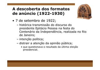 A descoberta dos formatos
de anúncio (1922-1930)
• 7 de setembro de 1922;
– histórica transmissão do discurso do
presidente Epitácio Pessoa na festa do
Centenário da Independência, realizada no Rio
de Janeiro;de Janeiro;
– intenção política;
– distrair a atenção da opinião pública;
• que questionava o resultado da última eleição
presidencial.
 