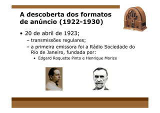 A descoberta dos formatos
de anúncio (1922-1930)
• 20 de abril de 1923;
– transmissões regulares;
– a primeira emissora foi a Rádio Sociedade do
Rio de Janeiro, fundada por:
• Edgard Roquette Pinto e Henrique Morize• Edgard Roquette Pinto e Henrique Morize
 