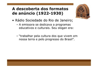 A descoberta dos formatos
de anúncio (1922-1930)
• Rádio Sociedade do Rio de Janeiro;
– A emissora se dedicava a programas
educativos e culturais. Seu slogan era:
– “trabalhar pela cultura dos que vivem em– “trabalhar pela cultura dos que vivem em
nossa terra e pelo progresso do Brasil”.
 