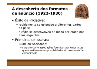 A descoberta dos formatos
de anúncio (1922-1930)
• Êxito da iniciativa:
– rapidamente se estendeu a diferentes partes
do país;
– o rádio se desenvolveu de modo acelerado nos
anos seguintes.anos seguintes.
• Primeiras emissoras;
– Clube ou Sociedade:
• surgiam como associações formadas por entusiastas
que acreditavam nas possibilidades do novo meio de
comunicação.
 