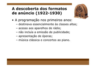 A descoberta dos formatos
de anúncio (1922-1930)
• A programação nos primeiros anos:
– destinava essencialmente às classes altas;
– acesso aos aparelhos de rádio;
– não incluía a emissão de publicidade;
– apresentação de óperas;
– música clássica e concertos ao piano.
 