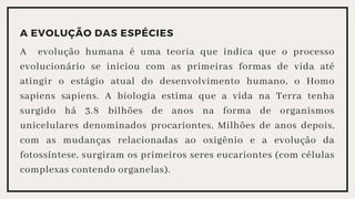 A EVOLUÇÃO DAS ESPÉCIES
A evolução humana é uma teoria que indica que o processo
evolucionário se iniciou com as primeiras formas de vida até
atingir o estágio atual do desenvolvimento humano, o Homo
sapiens sapiens. A biologia estima que a vida na Terra tenha
surgido há 3.8 bilhões de anos na forma de organismos
unicelulares denominados procariontes, Milhões de anos depois,
com as mudanças relacionadas ao oxigênio e a evolução da
fotossíntese, surgiram os primeiros seres eucariontes (com células
complexas contendo organelas).
 